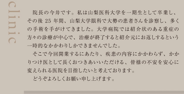 院長の今井です。私は山梨医科大学を一期生として卒業し、その後25年間、山梨大学眼科で大勢の患者さんを診察し、多くの手術を手がけてきました。大学病院では紹介状のある重症の方々の診療が中心で、治療が終了すると紹介元にお返しするという一時的なかかわりしかできませんでした。そこで今回開業するにあたり、疾患の内容にかかわらず、かかりつけ医として長くおつきあいいただける、皆様の不安を安心に変えられる医院を目指したいと考えております。どうぞよろしくお願い申し上げます。