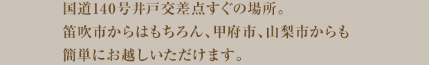 国道140号井戸交差点すぐの場所。笛吹市からはもちろん、甲府市、山梨市からも簡単にお越しいただけます。