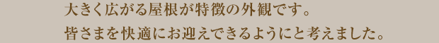 大きく広がる屋根が特徴の外観です。皆様を快適にお迎えできるようにと考えました。