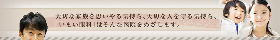 大切な家族を思いやる気持ち、大切な人を守る気持ち、『いまい眼科』はそんな医院をめざします。