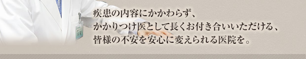 疾患の内容にかかわらずかかりつけ医として長くお付き合いいただける、皆様の不安を安心に変えられる医院を