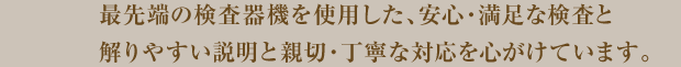 最先端の検査機器を使用した、安心・満足な検査と解りやすい説明と親切・丁寧な対応を心掛けています。
